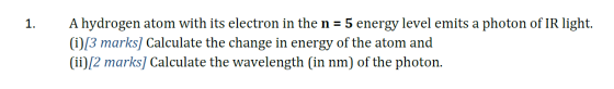 1. A hydrogen atom with its electron in the n = 5 energy level emits a photon of IR light. (i)[3 marks] Calculate the change