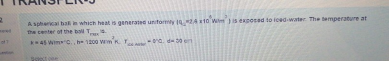 2. Nered A spherical ball in which heat is generated uniformly (96=2.6 x10 W/m) is exposed to iced-water. The temperature at