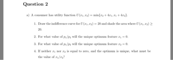 Question2 a) A consumer has utility function U(zi,x2)-min{x2 + 4x1,T1 + 4n). i . Draw the indifference curve for U(ri, ra) = 20 and shade the area where U(ri,22)2 20 2. For what value of /wll the unique optimum feature - 3. For what value of P1/P2 will the unique optimum feature#2-0. 4. If neither nor is equal to zero, and the optimum is unique, what must be the value of a1/r2?