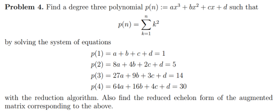 Problem 4. Find a degree three polynomial p(n) := ax3 + bx2 + cx + d such that p(n) = $k2 by solving the system of equations p(1) = a +b+c+d = 1 p(2) = 8a + 4b + 2c + d = 5 p(3) = 27a + 96 + 3c + d = 14 p(4) = 64a + 16b + 4c + d = 30 with the reduction algorithm. Also find the reduced echelon form of the augmented matrix corresponding to the above.