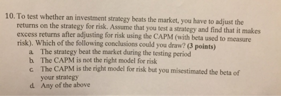 10. To test whether an investment strategy beats the market, you have to adjust the returns on the strategy for risk. excess returns after adjusting for risk using the CAPM (with beta used t risk). Which of the following conclusions could you draw? (3 points) Assume that you test a strategy and find that it makes o measure a b. c The strategy beat the market during the testing period The CAPM is not the right model for risk The your strategy CAPM is the right model for risk but you misestimated the beta of d. Any of the above