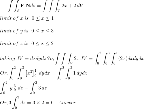 \int \int_S \boldsymbol{\mathbf{F}}.\mathbf{N}ds=\int \int\int_V 2x+2 \, dV\\\\ limit \; of\; x\; is\;\; 0\leq x\leq 1\\\\ limit \; of\; y\; is\;\; 0\leq x\leq 3\\\\limit \; of\; z\; is\;\; 0\leq x\leq 2\\\\ taking \; dV = dxdydz So, \int \int\int_V 2x \, dV= \int_0^2 \int_0^3 \int_0^1 (2x)dxdydx\\\\ Or, \int_0^2 \int_0^3 \left [x^2\right ]_0^1\; dydx= \int_0^2 \int_0^31\,dydz\\\\ \int_0^2 \left [ y \right ]_0^3\, dz =\int_0^2 3\,dz \\\\ Or, 3 \int_0^2 dz = 3\times 2=6 \;\;\; Answer