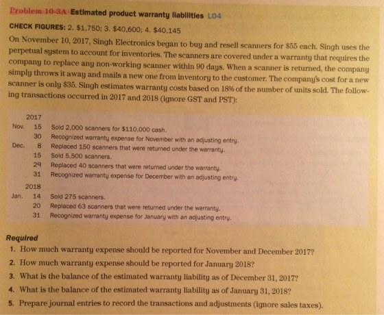 Problem 10-3A Estlmated product warranty liabilitles L04 CHECK FIGURES: 2. $1,750; 3. $40,600; 4. $40,145 On November 10, 2017, Singh Electronics began to buy and resell scanners for $65 each. Singh uses the perpetual system to account for inventories. The scanners are covered under a warranty that requires the company to replace any non-working scanner within 90 days. When a scanner is returned simply throws it away and mails a new one from inventory to the customer. The companys cost for a new scanner is only $35. ing transactions occurred in 2017 and 2018 (ignore GST and PST): , the company Singh estimates warranty costs based on 18% of the number of units sold. The follow 2017 15 30 8 15 29 31 2018 Nov. Sold 2,000 scanners for $110,000 cash. Recognized warranty expense for November with an adjusting entry. Replaced 150 scanners that were returned under the warranty. Sold 5,500 scanners. Replaced 40 scanners that were returned under the warranty. Recognized warranty expense for December with an adjusting entry Dec. Jan. 14 Sold 275 scanners. 20 31 Replaced 63 scanners that were returned under the warranty. Recognized warranty expense for January with an adjusting entry. Required 1. How much warranty expense should be reported for November and December 2017? 2. How much warranty expense should be reported for January 2018? 3. What is the balance of the estimated warranty liability as of December 31, 2017? 4. What is the balance of the estimated warranty liability as of January 31, 2018? 5. Prepare journal entries to record the transactions and adjustments (ignore sales taxes).