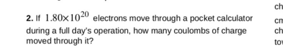 ch 2. If I .80× 1020 electrons move through a pocket calculator during a full days operation, how many coulombs of charge moved through it? ch tow