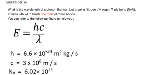 QUESTION 20 What is the wavelength of a photon that can just break a Nitrogen/Nitrogen Triple bond (N=N). It takes 945 kJ to
