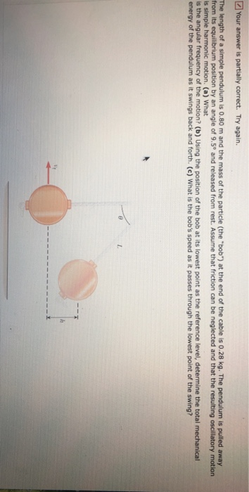 [2] Your answer is partially correct. Try again. The length of a simple pendulum is 0.80 m and the mass of the particle (the bob) at the end of the cable is 0.28 kg. The pendulum is pulled away from its equilibrium position by an angle of 9.5° and released from rest. Assume that friction can be neglected and that the resulting oscillatory motion is simple s the angular frequency of the motion? (b) Using the position of the bob at its lowest point as the reference level, determine the total mechanical energy of the pendulum as it swings back and forth. (c) What is the bobs speed as it passes through the lowest point of the swing? motion. (a) What