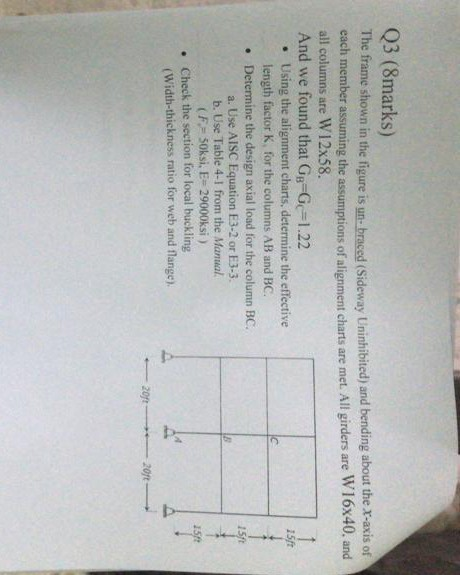 Q3 (8marks) The frame shown in the figure is un- braced (Sideway Uninhibited) and bending about the x-axis of all columns are W12x58. And we found that Gg-G-1.22 ing the assumptions of alignment charts are met. All girders are W16x40, and 15f Using the alignment charts, determine the effective length factor K, for the columns AB and BC. Determine the design axial load for the column BC. . . a. Use AISC Equation E3-2 or E3-3. b. Use Table 4-1 from the Manual (F 50ksi. E- 29000ksi ) . Check the section for local buckling Width-thickness ratio for web and flange)