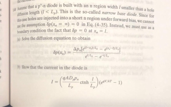 an-n diode is built with an n region width I smaller than a hole th(l < L). This is the so-called narrow base diode. Since for are injected into a short n region under forward bias, we cannot use the assumption δp(,-o)-0 in Eq. (4-35). Instead, we must use asa the cuiclll iffusion leng his case holes boundary condition the fact that op -0 at x Solve the diffusion equation to obtain (b) Show that the current in the diode is