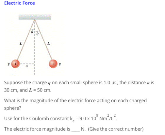 Electric Force Suppose the charge q on each small sphere is 1.0 HC, the distance a is 30 cm, and L 50 cm. What is the magnitude of the electric force acting on each charged sphere? Use for the Coulomb constant k,-9.0x 10 Nmc The electric force magnitude isN. (Give the correct number)