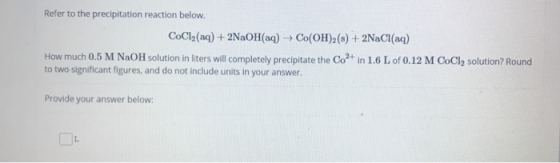 Refer to the precipitation reaction below. CoCl2(aq)+2NaOH(ag) Co(OH)2(s)+2NaCI(aq) How much 0.5 M NaOH solution in liters wi