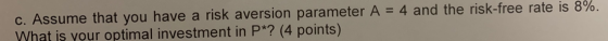c. Assume that you have a risk aversion parameter A = 4 and the risk-free rate is 8%. What is your optimal investment in P*?