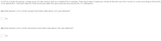 (3.32) In a study of exercise, a large group of male runners walk on a treadmill for 6 minutes. Their heart rates in beats per minute at the end vary from runner to runner according to the N(105 12.6) distribution. The heart rates for male nonrunners after the same exercise have the N(129, 17) distribution. (a) what percent (±0.1) of the runners have heart rates above 135 (use software)? (b) what percent (±0.1) of the nonrun ners have heart rates above 135 (use software)?