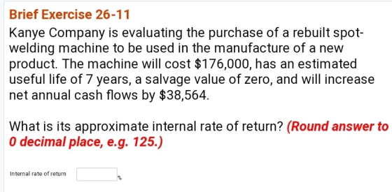 Brief Exercise 26-11 Kanye Company is evaluating the purchase of a rebuilt spot- welding machine to be used in the manufacture of a new product. The machine will cost $176,000, has an estimated useful life of 7 years, a salvage value of zero, and will increase net annual cash flows by $38,564 What is its approximate internal rate of return? (Round answer to O decimal place, e.g. 125.) Internal rate of return