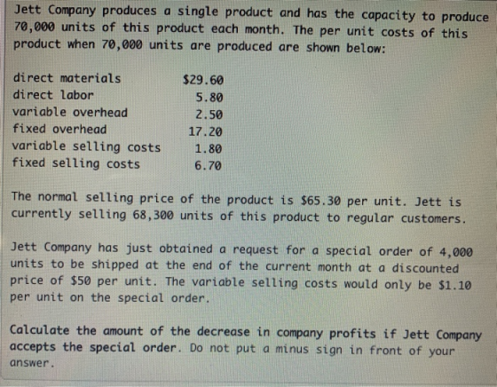 Jett Company produces a single product and has the capacity to produce 70,000 units of this product each month. The per unit costs of this product when 70,000 units are produced are shown below: direct materials direct labor variable overhead fixed overhead variable selling costs1.80 fixed selling costs $29.60 5.80 2.50 17.20 6.70 The normal selling price of the product is $65.30 per unit. Jett is currently selling 68,300 units of this product to regular customers Jett Company has just obtained a request for a special order of 4,000 units to be shipped at the end of the current month at a discounted price of $50 per unit. The variable selling costs would only be $1.10 per unit on the special order. Calculate the amount of the decrease in company profits if Jett Company accepts the special order. Do not put a minus sign in front of your answer.