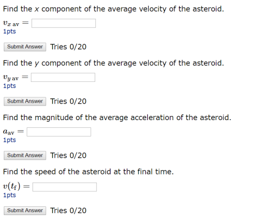 Find the x component of the average velocity of the asteroid R9 av 1pts Submit Answer Tries 0/20 Find the y component of the average velocity of the asteroid Vy av 1pts Submit Answer Tries 0/20 Find the magnitude of the average acceleration of the asteroid. 1pts Submit Answer Tries 0/20 (tr) 1pts Submit Answer Tries 0/20