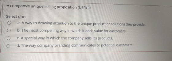 A companys unique selling proposition (USP) is: Select one: a. A way to drawing attention to the unique product or solutions