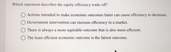 Which statement describes the equity-efficiency trade-off? O Actions intended to make economic outcomes fairer can cause efficiency to decrease. Government intervention can increase efficiency in a market. O There is always a more equitable outcome that is also more efficient. O The least efficient economic outcome is the fairest outcome