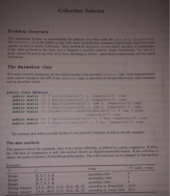 Collection Selector Problem Overview This assignment focuses on implementing the methods of a class much like java.util.collections. The Selector java file defines a class with static methods that implement polymorphic algorithms that operate on and/or return Collections. Each method of Selector is very clearly specified, is independent of the other methods in the class, and is designed to provide relatively simple functionality. So, this is a great context for practicing what weve been discussing in lecture - generalized programming and test-based verification The Selector class You must correctly implement all the method bodies of the provided Selector class. Your implementation must adhere eractly to the API of the Selector class, as described in the provided source code comments and as described below. public class Selector ( public static <T> T min (Collection<Tc, Comparator<T comp) public static <T> T max (Collection<T> c, Comparator<T> comp) public static T kmin(Collection<T> c, int k, Comparatort> comp) public static <T> T kmax (CollectioncT> c, int k, Comparator<T> comp) public static T CollectionT range (Collection<T c, T lox, T high, Comparator<T> comp) public static <T> T ceiling(Collection<T> c, T key, ComparatorT> comp) public static <T> T floor (CollectionT> c,T key, Comparator<T> comp) The sections that follow provide details of each methods behavior as well as specific examples. The min method. This method selects the minimum value from a given collection, as defined by a given comparator. If either the collection or comparator is null, this method throws an IllegalArgument Exception. If the collection is empty, the method throws a NoSuchElement Exception. The collection must not be changed by this method. Examples T min(c, comp) comp Integer Integer Integer (String, Integer) [(A,5), (B,4), (C,3), (D,2), (E, 1)] ascending by String field (A.5) (String, Integer) I(A,5), (B,4), (C,3), (D,2), (E, 1)] ascending by Integer feld (E,1) [2, 8, 7, 3, 4] [8, 7, 6, 5, 4 ascending order descending order ascending order 9