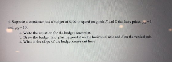 4. Suppose a consumer has a budget of S500 to spend on goods X and Z that have prices p, =5 and pz =10. a. Write the equation