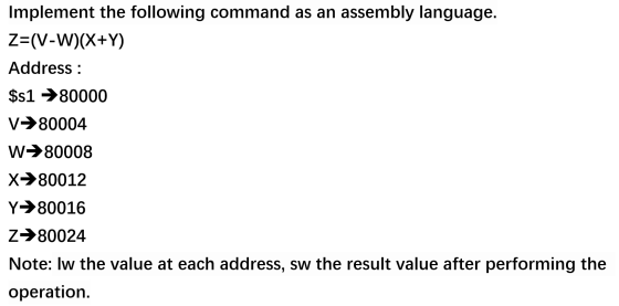 Implement the following command as an assembly language. Z=(V-W)(X+Y) Address : $s1 →80000 V→80004 W→80008 X→80012 Y→80016 Z→