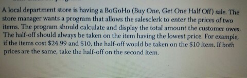 A local department store is having a BoGoHo (Buy One, Get One Half Off) sale. The store manager wants a program that allows the salesclerk to enter the prices of two items. The program should calculate and display the total amount the customer owes. The half-off should always be taken on the item having the lowest price. For example, if the items cost $24.99 and $10, the half-off would be taken on the $10 item. If both prices are the same, take the half-off on the second item. A+