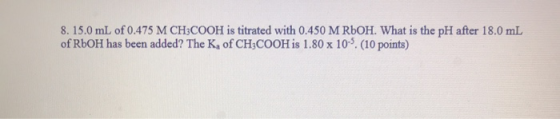 8. 15.0 mL of 0.475 M CH3COOH is titrated with 0.450 M ROOH. What is the pH after 18.0 mL of RbOH has been added? The K, of C