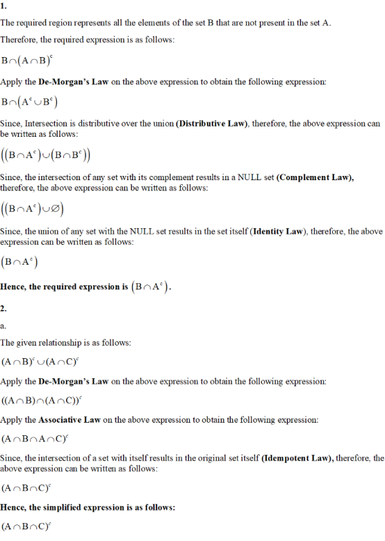 The required region represents all the elements of the set B that are not present in the set A Therefore, the required expression is as follows Apply the De-Morgans Law on the above expression to obtain the following expression: B (A B) Since, Intersection is distributive over the union (Distributive Law), therefore, the above expression can be written as follows Since, the intersection of any set with its complement results in a NULL set (Complement Law), therefore, the above expression can be written as follows Since, the union of any set with the NULL set results in the set itself (Identity Law), therefore, the above expression can be written as follows Hence, the required expression is (BnA) The given relationship is as follows Apply the De-Morgans Law on the above expression to obtain the following expression: Apply the Associative Law on the above expression to obtain the following expression: (AnBnAnc) Since, the intersection of a set with itself results in the original set itself (Idempotent Law), therefore, the above expression can be written as follows AnBnC) Hence, the simplified expression is as follows: (AnBnC)