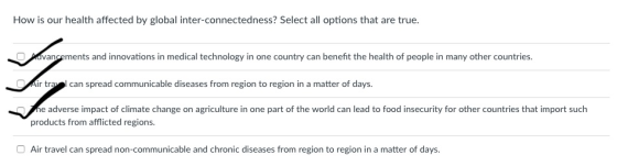 How is our health affected by global inter-connectedness? Select all options that are true avancements and innovations in medical technology in one country can benefit the health of people in many other countries ir tral can spread communicable diseases from region to region in a matter of days. e adverse impact of climate change on agriculture in one part of the world can lead to food insecurity for other countries that import such products from afflicted regions O Air travel can spread non-communicable and chronic diseases from region to region in a matter of days.