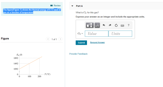 Review Part A The figure(Fiqure 1) shows the thermal energy of 0.13 mol of as as a function of temperat What is Cy for this gas? Express your answer as an integer and include the appropriate units. Gy-Val Units Figure 1 of 1 Submit Request Answen Eth (J) Provide Feedback 1892 1492 1092 01 T (°C) 100 200