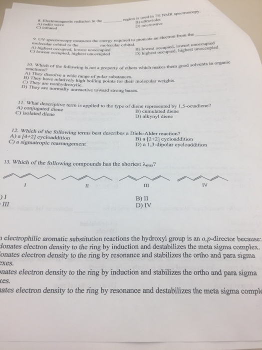 eglon is wed is TH NMR spectroscopy B) ultraviolet D) microwave ) infraed ymcasures the energy required to promote an electron from the_ molecular orbital to the A) highest occupied, lowest unoccupied B) lowest occupied, lowest unoccupied D) highest occupied, highest unoccupied molecular orbital 10. Which good solvents in organic reactions? of the following is not a property of ethers which makes them A) They dissolve a wide range of polar substances. B) They have relatively high boiling points for their C) They are nonhydroxylic. molecular weights. D) They are normally unreactive toward strong bases 11. What descriptive term is applied to the type of diene A) conjugated diene C) isolated diene represented by 1,5-octadiene? B) cumulated diene D) alkynyl diene 12. Which of the following terms best describes a Diels-Alder reaction? A) a [4+2] cycloaddition C) a sigmatropic rearrangement B) a [2+2] cycloaddition D) a 1,3-dipolar cycloaddition 13. Which of the following compounds has the shortest ax? IV )1 B) 11 D) IV electrophilic aromatic substitution reactions the hydroxyl group is an o,p-director because: onates electron density to the ring by induction and destabilizes the meta sigma complex. onates electron density to the ring by resonance and stabilizes the ortho and para sigma xes. nates electron density to the ring by induction and stabilizes the ortho and para sigma es. ates electron density to the ring by resonance and destabilizes the meta sigma compl