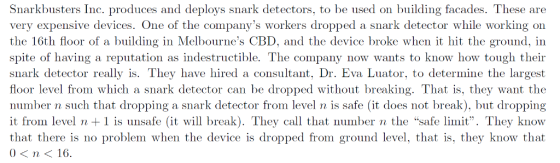 Snarkbusters Inc. produces and deploys snark detectors, to be used on building facades. These are very expensive devices. One of the companys workers dropped a snark detector while working on the 16th floor of a building in Melbournes CBD, and the device broke when it hit the ground, in spite of having a reputation as indestructible. The company now wants to know how tough their snark detector really is. They have hired a consultant, Dr. Eva Luator, to determine the largest floor level from which a snark detector can be dropped without breaking. That is, they want the number n such that dropping a snark detector from level n is safe (it does not break), but dropping it from level n1 is unsafe (it will break). They call that number n the safe limit. They knovw that there is no problem when the device is dropped from ground level, that is, they know that 0< n< 16.