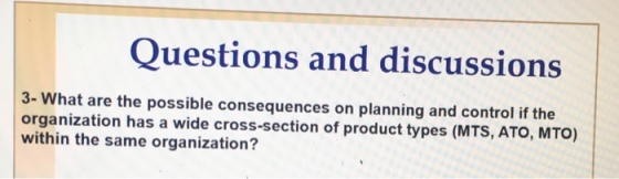 Questions and discussions 3- What are the possible consequences on planning and control if the organization has a wide cross-section of product types (MTS, ATO, MTO) within the same organization?