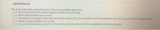 QUESTION 25 The citric acid cycle cannot function if o2 is not available; why is this OA. O2 is required for the redox reacti