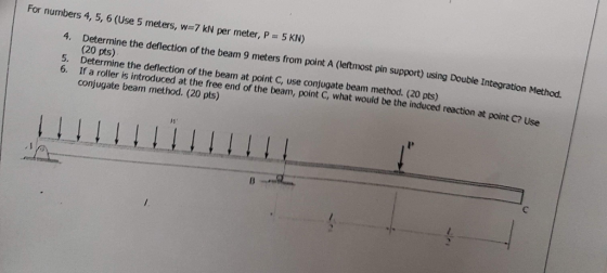 For numbers 4, 5, 6 (Use 5 meters, w-7 kN per meter, P 5 KN) 4. Determine the deflection of the beam 9 meters from point A (leftmost pin support) using Double In Integration Method. (20 pts) Determine the deflection of the beam at point C, use conjugate beam method. (20 pts) If a roller is introduced at the free end of the beam, point C, what would be the induced reaction at conjugate beam method. (20 pts) 5. 6. point C? Use
