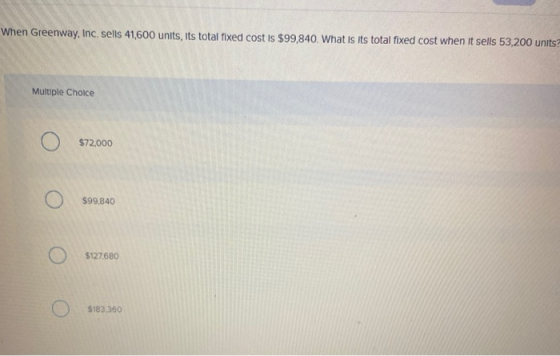 When Greenway, Inc. sells 41,600 units, its total fixed cost is $99,840. What is its total fixed cost when it sells 53,200 un