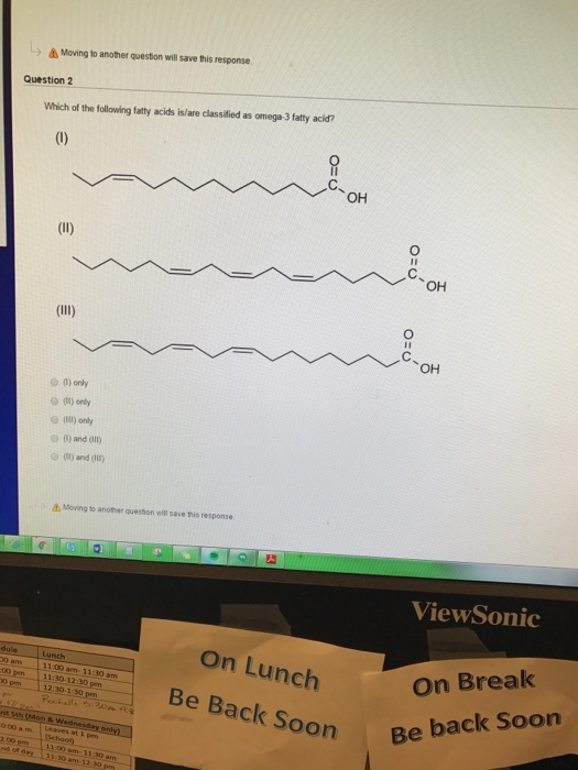 A Moving to another question will save this response. Question 2 Which of the following fatty acids islare classified as omega-3fatty acid? OH (ll) OH (Ill) OH only (i) only o only o and 01) (ll) and Moving to another queston will save this response ViewSonic on Lunch am 1100 am 11.30 am On Break 30 12:30-130 pm Be Back Soon Be back soon 11
