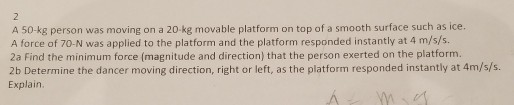 2 A 50-kg person was moving on a 20-kg movable platform on top of a smooth surface such as ice. A force of 70-N was applied to the platform and the platform responded instantly at 4 m/s/s. 2a Find the minimum force (magnitude and direction) that the person exerted on the platform. 2b Determine the dancer moving direction, right or left, as the platform responded instantly at 4m/s/s. Explain.