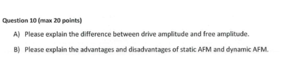 Question 10 (max 20 points) A) Please explain the difference between drive amplitude and free amplitude. B) Please explain the advantages and disadvantages of static AFM and dynamic AFM