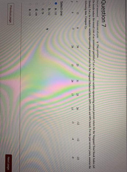 Question 7 Not yet answered Points out of 4.00 P Flag question Do bonds reduce the overall risk of an investment portfolio? Let x be a random variable representing annual percent return for the Vanguard Total Stock Index (all Stocks Let y be a random variable representing annual return for the Vanguard Balanced Index 60% stock and 40% bond). For the past several years, assume the following data. Compute Ex 12 23 31 26 -12 12 -23 15 24 17 15 -3 Select one: o a. 155 o b. 132 O c. 78 o d. 109 e. 133 Previous page Next page
