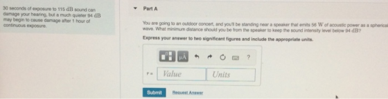 30 seconds of exposure to 115 dB sound can damage your hearing, but a much quieter 94 dE may begin to cause damage after 1 hour of continuous exposure. Part A You are going to an outdoor concert, and youl be standing near a speaker that emits 56 W of acoustic power as a spherical wave. What minimum distance should you be from the speaker to keep the sound intensity level below 94 dB? Express your answer to two significant figures and include the appropriate units Value Units Submit Request Answer