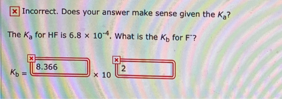 x Incorrect. Does your answer make sense given the Ka? The K, for HF is 6.8 x 10-4. What is the Kh for F? K-T8.366 .12 Kb =
