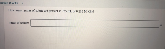 mestion 19 of 21 > How many grams of solute are present in 765 mL of 0.210 M KBr? mass of solute: