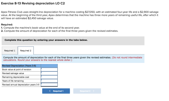 Exercise 8-13 Revising depreciation LO C2 Apex Fitness Club uses straight-line depreciation for a machine costing $27,050, wi