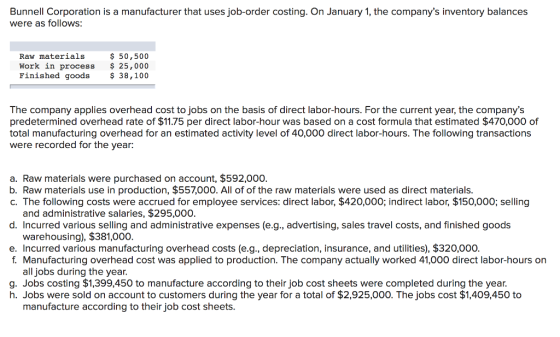 Bunnell Corporation is a manufacturer that uses job-order costing. On January 1, the companys inventory balances were as follows: Raw materials$50,500 Work in process 25,000 Finished goods38,100 The company applies overhead cost to jobs on the basis of direct labor-hours. For the current year, the companys predetermined overhead rate of $11.75 per direct labor-hour was based on a cost formula that estimated $470,000 of total manufacturing overhead for an estimated activity level of 40,000 direct labor-hours. The following transactions were recorded for the year: a. Raw materials were purchased on account, $592,000. b. Raw materials use in production, $557,000. All of of the raw materials were used as direct materials. c. The following costs were accrued for employee services: direct labor, $420,000; indirect labor, $150,000; selling and administrative salaries, $295,000. d. Incurred various selling and administrative expenses (e.g., advertising, sales travel costs, and finished goods warehousing), $381,000. e. Incurred various manufacturing overhead costs (e.g., depreciation, insurance, and utilities), $320,000. f. Manufacturing overhead cost was applied to production. The company actually worked 41,000 direct labor-hours on all jobs during the year. g. Jobs costing $1,399,450 to manufacture according to their job cost sheets were completed during the year. h. Jobs were sold on account to customers during the year for a total of $2,925,000. The jobs cost $1,409,450 to manufacture according to their job cost sheets.