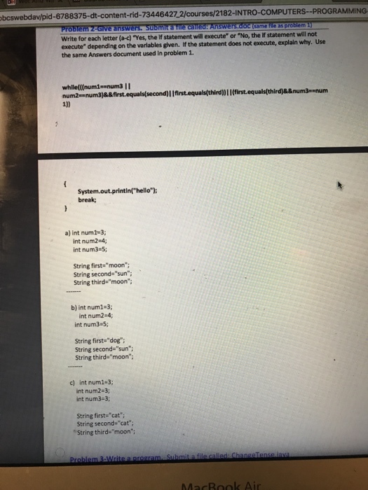 bcswebdav/pid-6788375-dt-content-rid-73446427 2/courses/2182-INTRO-COMPUTERS--PROGRAMMING Write for each letter (a-c) Yes, the If statement will execute or No, the if statement will not execute depending on the variables given. the statement does not execute, explain why. Use the same Answers document used in problem 1. while(((num!--num3 Ⅱ break; a) int num1-3; int num2 4; int num3-5; String firstemoon: String second sun; String third-moon; b) int num1-3; int num2-4 int num3-5; String first- dog String second-sun; String thirdmoon: c) int num1-3; int num2-3; int num3-3; String first-cat; String second- cat String thirdamoon: MacBook Air