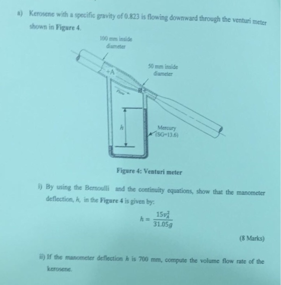 Kerosene with a specific gravity of 0.823 is flowing downward through the venturi meter shown in Figure 4 a) 100 mm inside diameter 50 mm inside diameter Mercury (SG 13.6) Figure 4: Venturi meter ) By using the Bemoulli and the continuity equations, show that the manometer deflection, h, in the Figure 4 is given by 15吸 31.05g (8 Marks) manometer deflection h is 700 mm, compute the volume flow rate of the