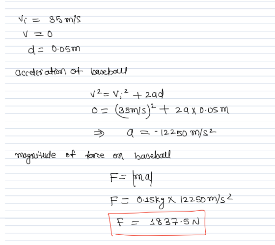 Vi = 35 mis Vz0 de 0-057 acceleration of baseball + 2ad v2=V, 2 (35m/s)2 + 29X0.05 m -12250 m/s2 0 = aa magsutude of force on