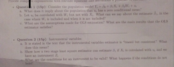 Provide comp te explanations with relevant equations and terivo . Questi! 1 (15p): Consider the population model );-po +ax, + β2W, + u, a. What does it imply about the population that u, has a zero conditional mean? b. Let u be correlated with W, but not with X,. What can we say about the estimate d, in the case where Wi is included and when it is not included? c. What are the assumptions made for OLS estimiation? What are the main results that the OLS estimator satislies? a. It in stated in the test that the instrumenal variables etdinator i biased bvt consistent: What b. Show how a two stage lest squure extimator can estmate if X, is cotrlated with u, and we Question 2 (15p): Instrumental variables does this mean? have an instrument Z, What are the conditions for an instrunent to be valid? What bappens if the conditions do not hoid?