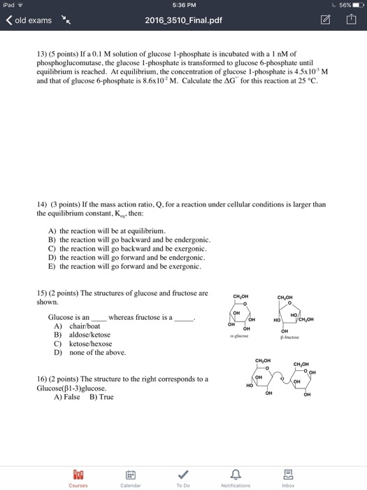 iPad 5:36 PM 56% old exams 2016 3510 Final.pdf 团也 13) (5 points) If a 0.1 M solution of glucose 1-phosphate is incubated with a 1 nM of phosphoglucomutase, the glucose 1-phosphate is transformed to glucose 6-phosphate until equilibrium is reached. At equilibrium, the concentration of glucose 1-phosphate is 4.5x10 M and that of glucose 6-phosphate is 86x10: M. Calculate the ΔG, for this reaction at 25 °C. 14) 3 points) If the mass action ratio, Q, for a reaction under cellular conditions is larger than the equilibrium constant, K then: A) the reaction will be at equilibrium B) the reaction will go backward and be endergonic C) the reaction will go backward and be exergonic. D) the reaction will go forward and be endergonic E) the reaction will go forward and be exergonic 15) (2 points) The structures of glucose and fructose are shown. Glucose is an whereas fructose is a A) chair/boat B) aldose ketose C) ketose/hexose D) none of the above. CHJON 16) (2 points) The structu Glucose(B 1-3 glucose. re to the right corresponds to a A) False B) True To Do