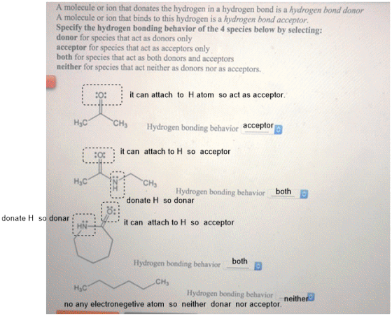 A molecule or ion that donates the hydrogen in a hydrogen bond is a hydrogen bond donor A molecule or ion that binds to this hydrogen is a hydrogen bond acceptor. Specify the hydrogen bonding behavior of the 4species beloaw by selecting: donor for species that act as donors only acceptor for species that act as acceptors ondy both for species that act as beth donors and aceepters neither for species that act eea egrs-aor asaecpitetn O: it can attach to H atom so act as acceptor. Hc CH Hyérogen bendingbe acceptor it can attach to H so acceptor CH Hydrogen HjC both Hydrogen bonding behavior donate H so donar O: it can attach to H so acceptor . HN both Hydrogen bonding behavicr CHs H3C Hydrogen bonding behavior neither no any electronegetive atom so neither donar nor acceptor
